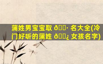 蒲姓男宝宝取 🕷 名大全(冷门好听的蒲姓 🌿 女孩名字)